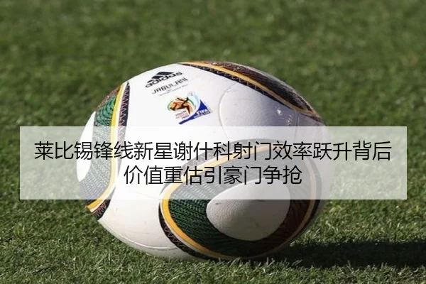 莱比锡锋线新星谢什科射门效率跃升背后价值重估引豪门争抢